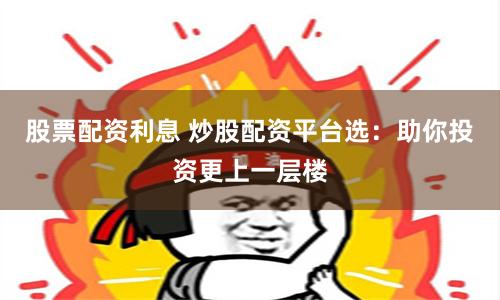 股票配资利息 炒股配资平台选：助你投资更上一层楼