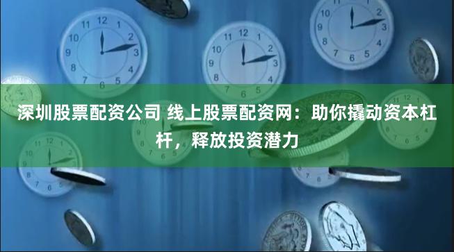 深圳股票配资公司 线上股票配资网：助你撬动资本杠杆，释放投资潜力