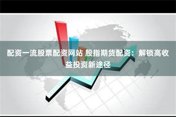 配资一流股票配资网站 股指期货配资：解锁高收益投资新途径