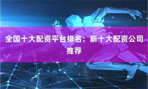 全国十大配资平台排名：新十大配资公司推荐