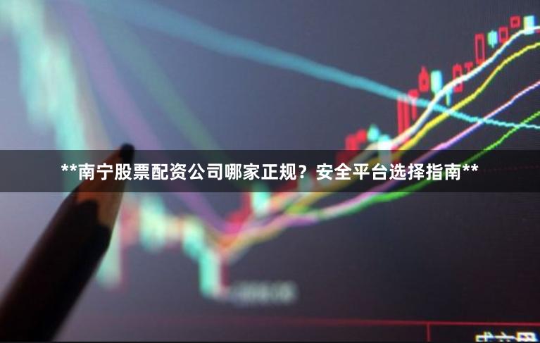 **南宁股票配资公司哪家正规？安全平台选择指南**